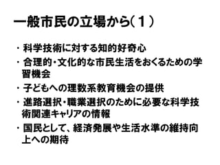 一般市民の立場から（１）
•科学技術に対する知的好奇心
•合理的・文化的な市民生活をおくるための学
習機会
•子どもへの理数系教育機会の提供
•進路選択・職業選択のために必要な科学技
術関連キャリアの情報
•国民として、経済発展や生活水準の維持向
上への期待
 