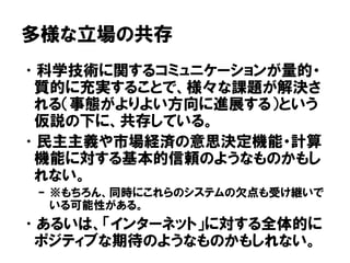 多様な立場の共存
•科学技術に関するコミュニケーションが量的・
質的に充実することで、様々な課題が解決さ
れる（事態がよりよい方向に進展する）という
仮説の下に、共存している。
•民主主義や市場経済の意思決定機能・計算
機能に対する基本的信頼のようなものかもし
れない。
– ※もちろん、同時にこれらのシステムの欠点も受け継いで
いる可能性がある。
•あるいは、「インターネット」に対する全体的に
ポジティブな期待のようなものかもしれない。
 