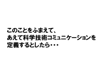 このことをふまえて、
あえて科学技術コミュニケーションを
定義するとしたら・・・
 