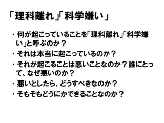 「理科離れ」「科学嫌い」
•何が起こっていることを「理科離れ」「科学嫌
い」と呼ぶのか？
•それは本当に起こっているのか？
•それが起こることは悪いことなのか？誰にとっ
て、なぜ悪いのか？
•悪いとしたら、どうすべきなのか？
•そもそもどうにかできることなのか？
 