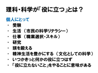 理科・科学が「役に立つ」とは？
個人にとって
• 受験
• 生活 （市民の科学リテラシー）
• 仕事 （職業選択・スキル）
• 研究
• 頭を鍛える
• 精神生活を豊かにする （文化としての科学）
• いつかきっと何かの役に立つはず
• 「役に立たないこと」をやることに意味がある
 