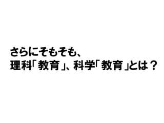 さらにそもそも、
理科「教育」、科学「教育」とは？
 
