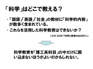 「科学」はどこで教える？
•「国語」「英語」「社会」の教材に「科学的内容」
が数多く含まれている。
•これらを活用した科学教育はできないか？
科学教育を「理工系科目」の中だけに囲
い込まないほうがよいのかもしれない。
（小川 2006 『科学と教育のはざまで』）
 