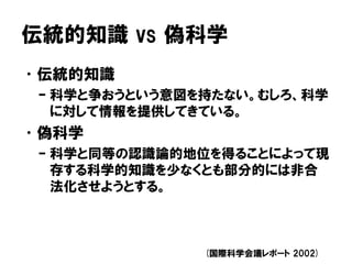 伝統的知識 vs 偽科学
•伝統的知識
– 科学と争おうという意図を持たない。むしろ、科学
に対して情報を提供してきている。
•偽科学
– 科学と同等の認識論的地位を得ることによって現
存する科学的知識を少なくとも部分的には非合
法化させようとする。
(国際科学会議レポート 2002)
 