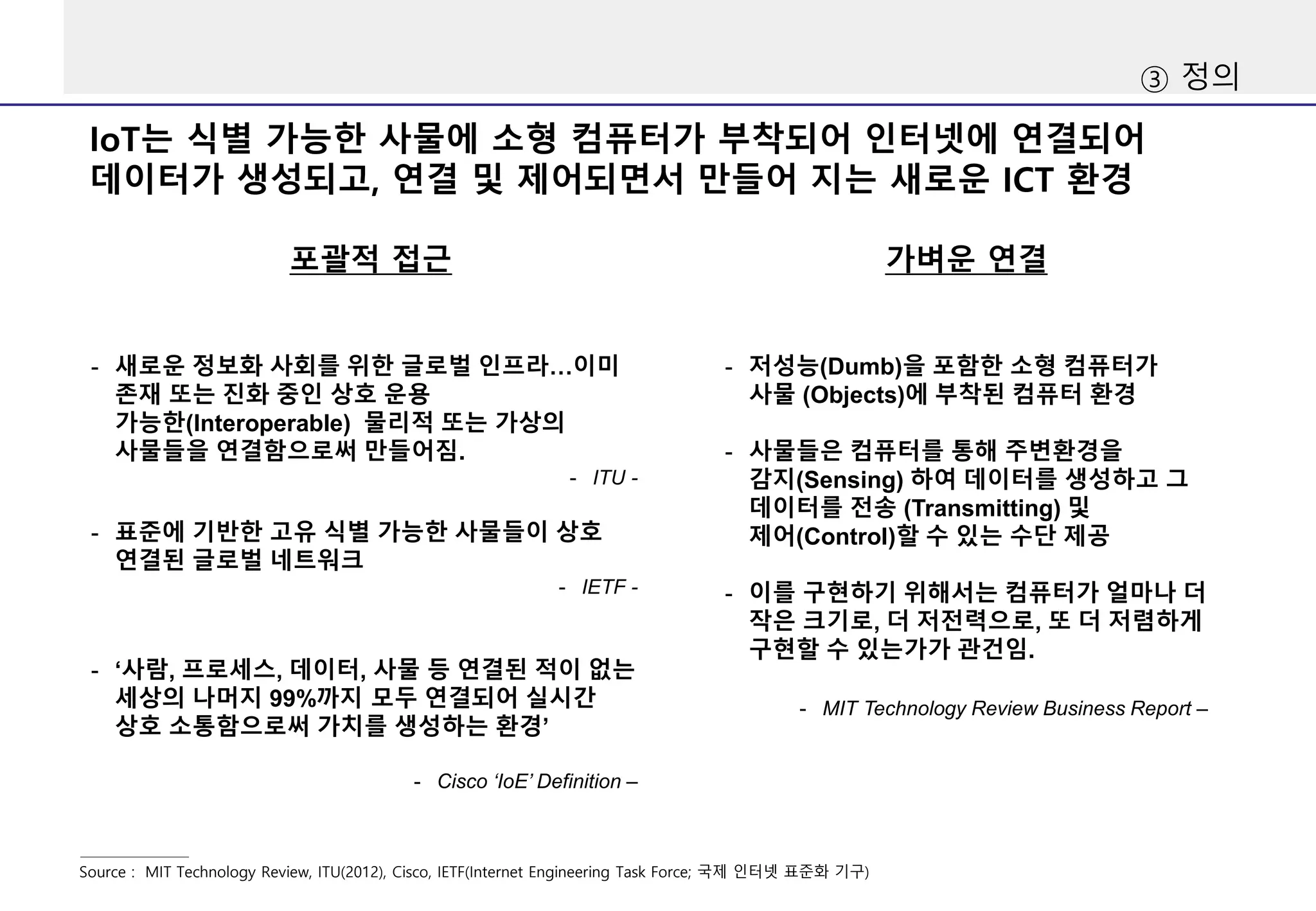 ③ 정의
포괄적 접근
Source : MIT Technology Review, ITU(2012), Cisco, IETF(Internet Engineering Task Force; 국제 인터넷 표준화 기구)
가벼운 연결
IoT는 식별 가능한 사물에 소형 컴퓨터가 부착되어 인터넷에 연결되어
데이터가 생성되고, 연결 및 제어되면서 만들어 지는 새로운 ICT 환경
- 저성능(Dumb)을 포함한 소형 컴퓨터가
사물 (Objects)에 부착된 컴퓨터 환경
- 사물들은 컴퓨터를 통해 주변환경을
감지(Sensing) 하여 데이터를 생성하고 그
데이터를 전송 (Transmitting) 및
제어(Control)할 수 있는 수단 제공
- 이를 구현하기 위해서는 컴퓨터가 얼마나 더
작은 크기로, 더 저전력으로, 또 더 저렴하게
구현할 수 있는가가 관건임.
- MIT Technology Review Business Report –
- 새로운 정보화 사회를 위한 글로벌 인프라…이미
존재 또는 진화 중인 상호 운용
가능한(Interoperable) 물리적 또는 가상의
사물들을 연결함으로써 만들어짐.
- ITU -
- 표준에 기반한 고유 식별 가능한 사물들이 상호
연결된 글로벌 네트워크
- IETF -
- ‘사람, 프로세스, 데이터, 사물 등 연결된 적이 없는
세상의 나머지 99%까지 모두 연결되어 실시간
상호 소통함으로써 가치를 생성하는 환경’
- Cisco ‘IoE’ Definition –
 
