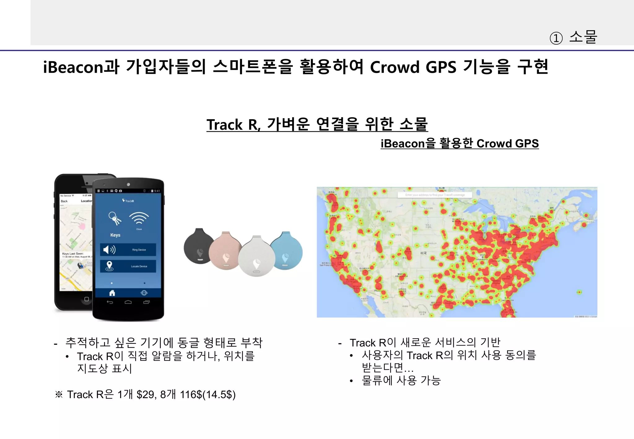 iBeacon과 가입자들의 스마트폰을 활용하여 Crowd GPS 기능을 구현
Track R, 가벼운 연결을 위한 소물
- 추적하고 싶은 기기에 동글 형태로 부착
• Track R이 직접 알람을 하거나, 위치를
지도상 표시
※ Track R은 1개 $29, 8개 116$(14.5$)
- Track R이 새로운 서비스의 기반
• 사용자의 Track R의 위치 사용 동의를
받는다면…
• 물류에 사용 가능
iBeacon을 활용한 Crowd GPS
① 소물
 