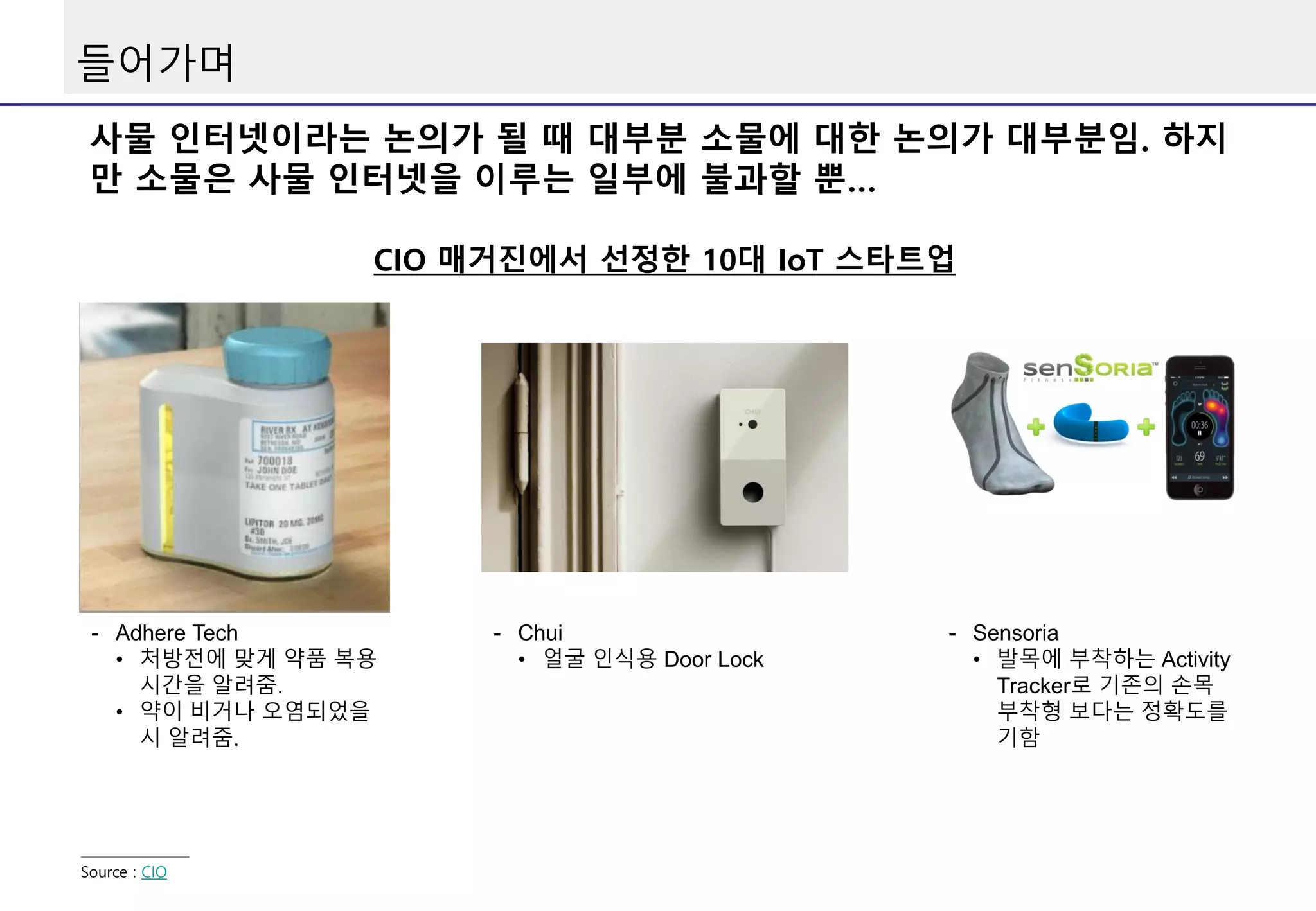 들어가며
사물 인터넷이라는 논의가 될 때 대부분 소물에 대한 논의가 대부분임. 하지
만 소물은 사물 인터넷을 이루는 일부에 불과할 뿐…
CIO 매거진에서 선정한 10대 IoT 스타트업
Source : CIO
- Adhere Tech
• 처방전에 맞게 약품 복용
시간을 알려줌.
• 약이 비거나 오염되었을
시 알려줌.
- Chui
• 얼굴 인식용 Door Lock
- Sensoria
• 발목에 부착하는 Activity
Tracker로 기존의 손목
부착형 보다는 정확도를
기함
 