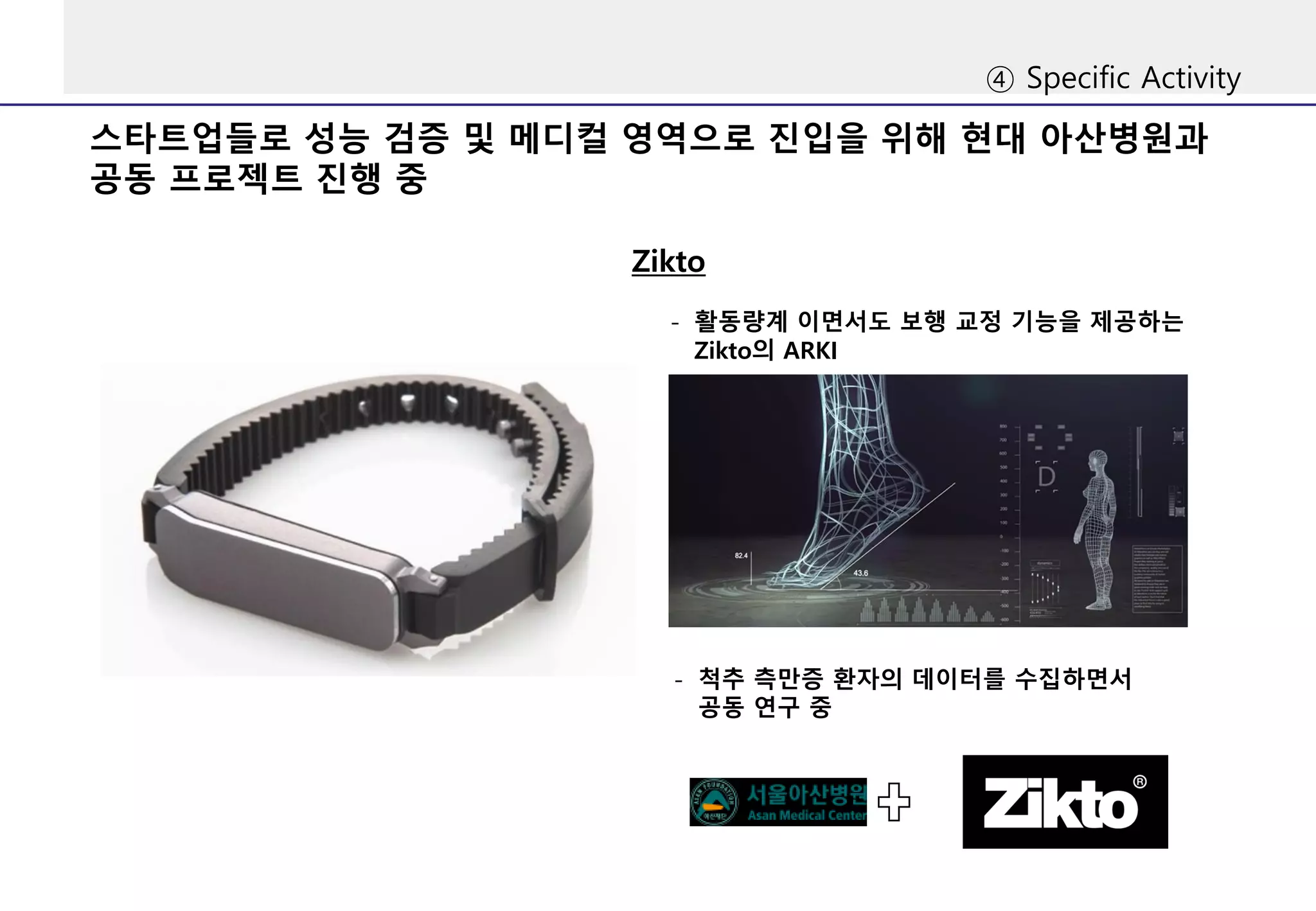 ④ Specific Activity
스타트업들로 성능 검증 및 메디컬 영역으로 진입을 위해 현대 아산병원과
공동 프로젝트 진행 중
Zikto
- 활동량계 이면서도 보행 교정 기능을 제공하는
Zikto의 ARKI
- 척추 측만증 환자의 데이터를 수집하면서
공동 연구 중
 