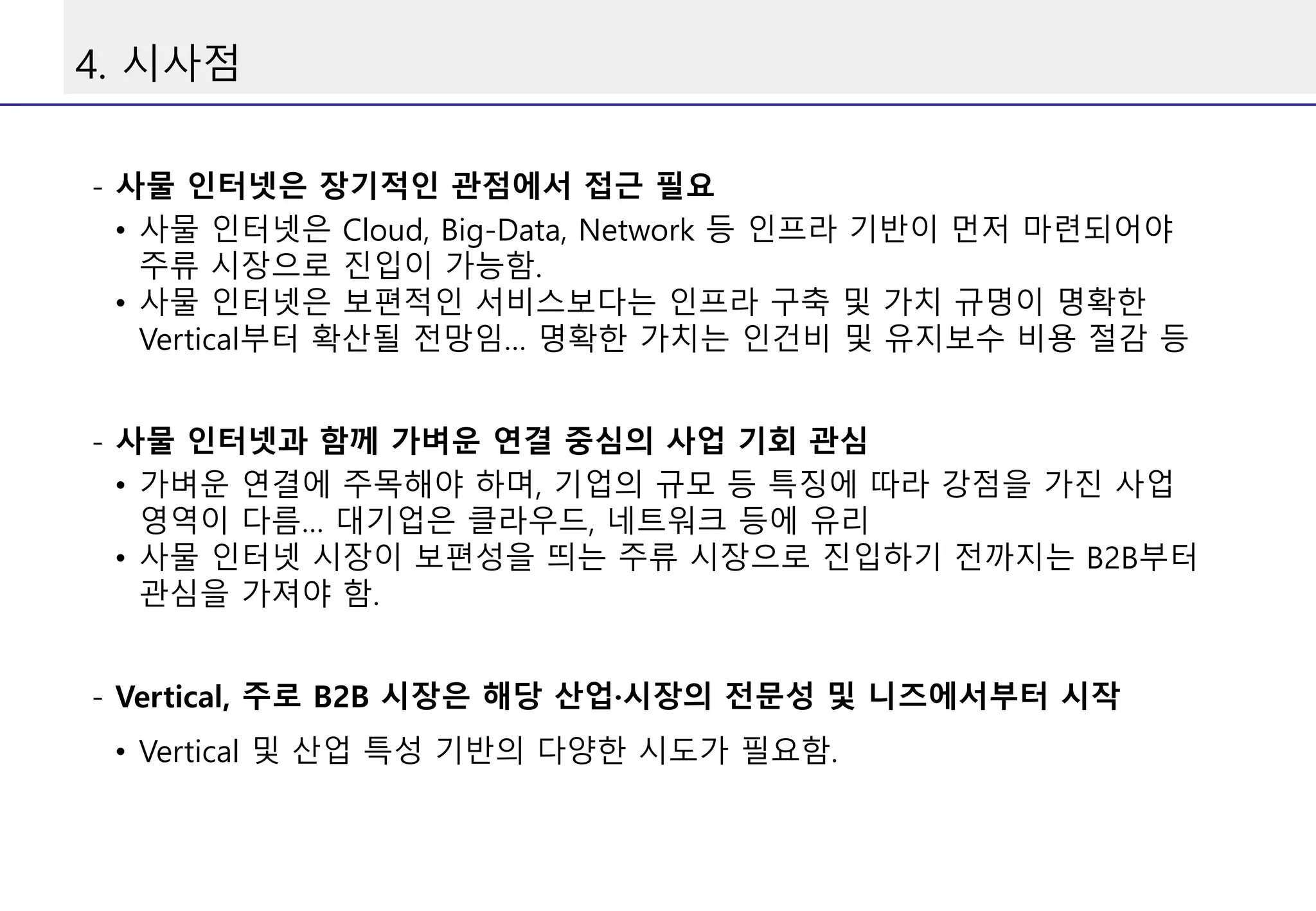 4. 시사점
- 사물 인터넷은 장기적인 관점에서 접근 필요
• 사물 인터넷은 Cloud, Big-Data, Network 등 인프라 기반이 먼저 마련되어야
주류 시장으로 진입이 가능함.
• 사물 인터넷은 보편적인 서비스보다는 인프라 구축 및 가치 규명이 명확한
Vertical부터 확산될 전망임… 명확한 가치는 인건비 및 유지보수 비용 절감 등
- 사물 인터넷과 함께 가벼운 연결 중심의 사업 기회 관심
• 가벼운 연결에 주목해야 하며, 기업의 규모 등 특징에 따라 강점을 가진 사업
영역이 다름… 대기업은 클라우드, 네트워크 등에 유리
• 사물 인터넷 시장이 보편성을 띄는 주류 시장으로 진입하기 전까지는 B2B부터
관심을 가져야 함.
- Vertical, 주로 B2B 시장은 해당 산업·시장의 전문성 및 니즈에서부터 시작
• Vertical 및 산업 특성 기반의 다양한 시도가 필요함.
 