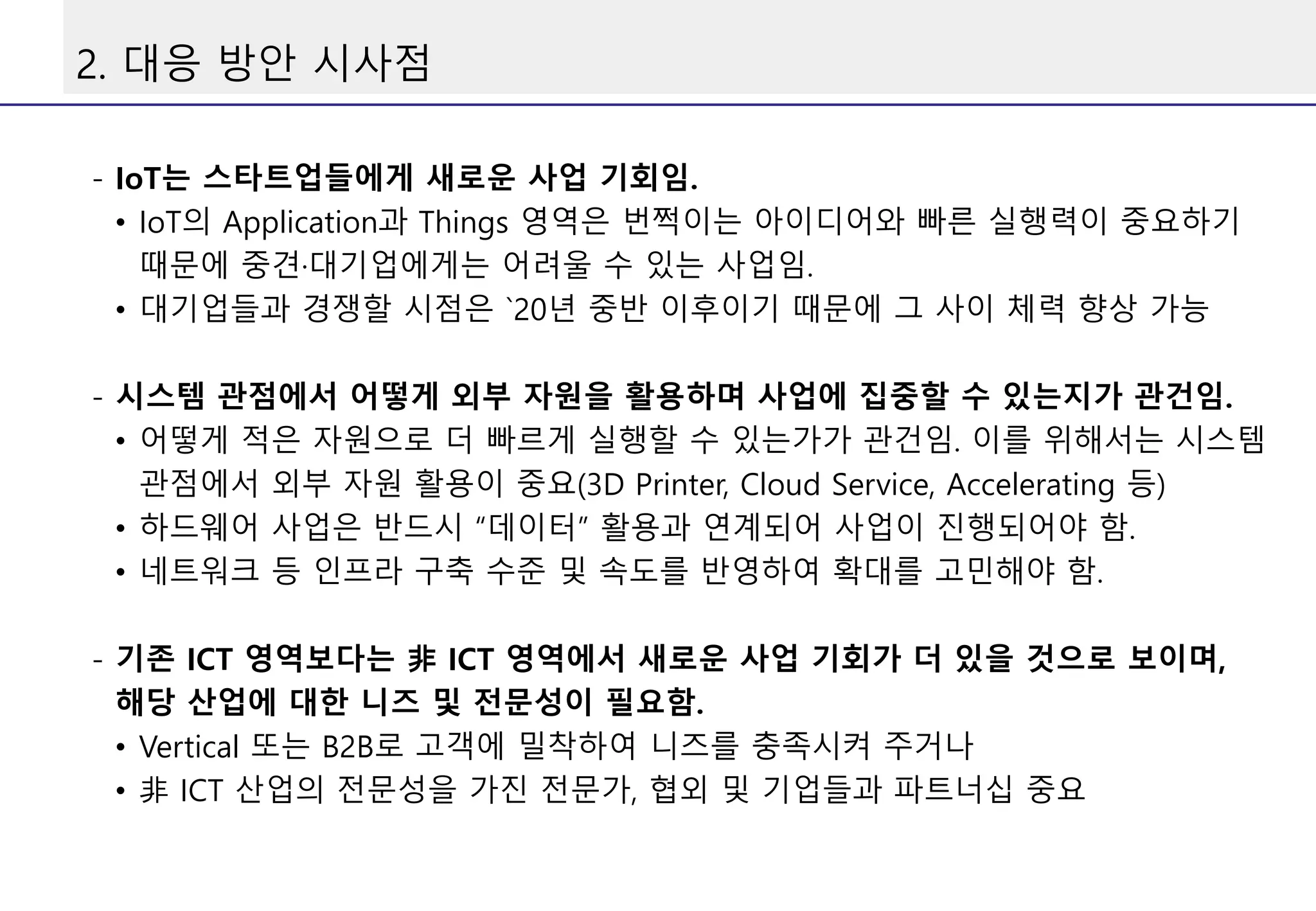 2. 대응 방안 시사점
- IoT는 스타트업들에게 새로운 사업 기회임.
• IoT의 Application과 Things 영역은 번쩍이는 아이디어와 빠른 실행력이 중요하기
때문에 중견·대기업에게는 어려울 수 있는 사업임.
• 대기업들과 경쟁할 시점은 `20년 중반 이후이기 때문에 그 사이 체력 향상 가능
- 시스템 관점에서 어떻게 외부 자원을 활용하며 사업에 집중할 수 있는지가 관건임.
• 어떻게 적은 자원으로 더 빠르게 실행할 수 있는가가 관건임. 이를 위해서는 시스템
관점에서 외부 자원 활용이 중요(3D Printer, Cloud Service, Accelerating 등)
• 하드웨어 사업은 반드시 “데이터” 활용과 연계되어 사업이 진행되어야 함.
• 네트워크 등 인프라 구축 수준 및 속도를 반영하여 확대를 고민해야 함.
- 기존 ICT 영역보다는 非 ICT 영역에서 새로운 사업 기회가 더 있을 것으로 보이며,
해당 산업에 대한 니즈 및 전문성이 필요함.
• Vertical 또는 B2B로 고객에 밀착하여 니즈를 충족시켜 주거나
• 非 ICT 산업의 전문성을 가진 전문가, 협외 및 기업들과 파트너십 중요
 