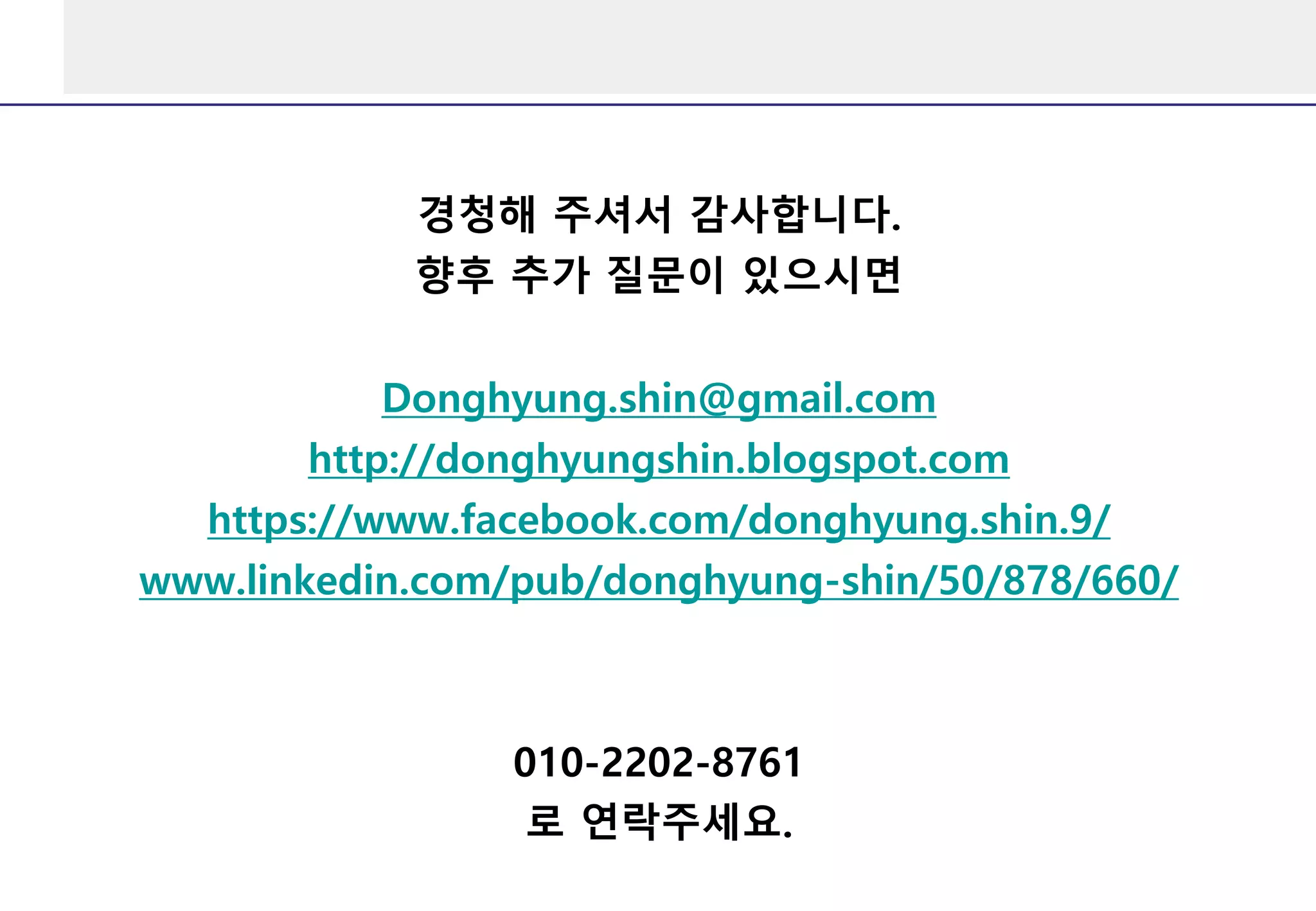 경청해 주셔서 감사합니다.
향후 추가 질문이 있으시면
Donghyung.shin@gmail.com
http://donghyungshin.blogspot.com
https://www.facebook.com/donghyung.shin.9/
www.linkedin.com/pub/donghyung-shin/50/878/660/
010-2202-8761
로 연락주세요.
 