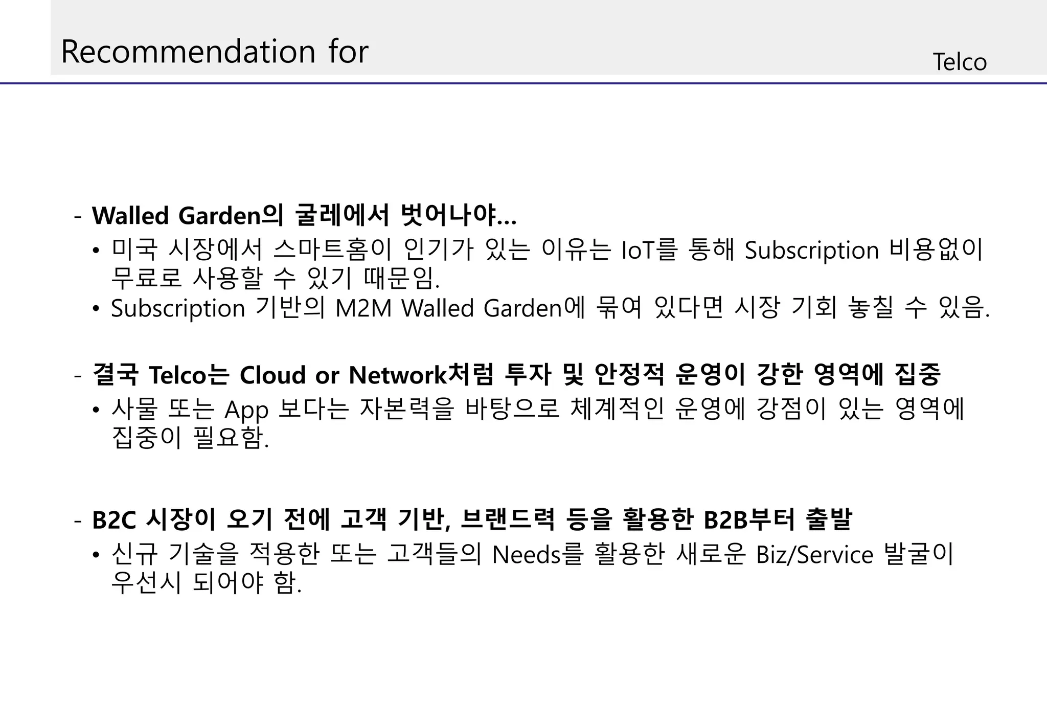 Recommendation for Telco
- Walled Garden의 굴레에서 벗어나야…
• 미국 시장에서 스마트홈이 인기가 있는 이유는 IoT를 통해 Subscription 비용없이
무료로 사용할 수 있기 때문임.
• Subscription 기반의 M2M Walled Garden에 묶여 있다면 시장 기회 놓칠 수 있음.
- 결국 Telco는 Cloud or Network처럼 투자 및 안정적 운영이 강한 영역에 집중
• 사물 또는 App 보다는 자본력을 바탕으로 체계적인 운영에 강점이 있는 영역에
집중이 필요함.
- B2C 시장이 오기 전에 고객 기반, 브랜드력 등을 활용한 B2B부터 출발
• 신규 기술을 적용한 또는 고객들의 Needs를 활용한 새로운 Biz/Service 발굴이
우선시 되어야 함.
 