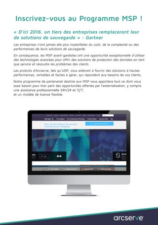 Inscrivez-vous au Programme MSP !
« D’ici 2016, un tiers des entreprises remplaceront leur
de solutions de sauvegarde » - Gartner
Les entreprises n’ont jamais été plus insatisfaites du coût, de la complexité ou des
performances de leurs solutions de sauvegarde.
En conséquence, les MSP avant-gardistes ont une opportunité exceptionnelle d’utiliser
des technologies avancées pour offrir des solutions de protection des données en tant
que service et résoudre les problèmes des clients.
Les produits d’Arcserve, tels qu’UDP, vous aideront à fournir des solutions à hautes
performances, rentables et faciles à gérer, qui répondent aux besoins de vos clients.
Notre programme de partenariat destiné aux MSP vous apportera tout ce dont vous
avez besoin pour tirer parti des opportunités offertes par l’externalisation, y compris
une assistance professionnelle 24h/24 et 7j/7,
et un modèle de licence flexible.
 