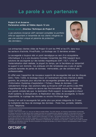 La parole à un partenaire
Project SI et Arcserve :
Partenaires solides et fidèles depuis 12 ans
Bruno Laureti, Directeur Technique de Project SI
« Les solutions Arcserve UDP viennent compléter le portfolio
Infra en apportant à l’ensemble de nos clients infogérés ou
pas une solution unique et pérenne de protection
des données ».
Les entreprises clientes cibles de Project SI sont les PME et les ETI, dans tous
les secteurs d’activité, Privé/Public. Le stockage ces 12 dernières années :
La sauvegarde a toujours été un point névralgique au sein d’un écosystème
informatique. Il y a une douzaine d’années l’ensemble des PME basaient leurs
solutions de sauvegarde sur des bandes magnétiques (DAT / DLT / LTO) et
l’externalisation était réalisée, la plupart du temps, par la Secrétaire qui emportait
le support à son domicile. Ces pratiques ont été remplacées peu à peu et après
quelques épisodes de pertes de données mémorables, par des solutions plus
professionnelles.
En effet avec l’apparition de nouveaux supports de sauvegardes tels que les disques
(DAS / NAS / SAN), le stockage Cloud, et l’avènement des liens Internet à débits
garantis, les pratiques pour sécuriser les sauvegardes globales des systèmes
d’information (Systèmes d’exploitation / Fichiers / Bases de données…) ont
radicalement changé. Des solutions telles qu’Arcserve UDP ont permis à des PME
d’appréhender et de mettre en œuvre des fonctionnalités encore hier destinées
aux grands compte tels que: la destination Multi-support, la sauvegarde à chaud
multi-système, la Déduplication, la Réplication des cibles de sauvegarde, la Haute-
disponibilité, le cryptage des données ou encore l’Archivage légal.
Quoiqu’il en soit la sauvegarde fait partie plus que jamais intégrante du SI avec
la multiplicité des lieux de stockage des données : Poste fixe, portable, tablette,
Cloud, Téléphone.
Document non contractuel.
Copyright © 2014 Arcserve (USA), LLC, ainsi que ses filiales et sociétés affiliées. Tous droits réservés. Les marques et dénominations commerciales,
les marques de service et les logos figurant dans le présent document sont la propriété de leurs détenteurs respectifs. Ce document est fourni à titre
d’information uniquement. Arcserve rejette toute responsabilité quant à la précision ou l’exhaustivité des informations figurant dans ce document.
Dans la mesure permise par la loi en vigueur, Arcserve fournit ce document « en l’état », sans garantie d’aucune sorte, y compris, sans s’y limiter,
les garanties implicites de valeur marchande, d’adéquation à un but spécifique ou de non-infraction. Arcserve ne pourra en aucun cas être tenue
responsable d’une perte ou d’un dommage résultant, directement ou indirectement, de l’utilisation de ce document, y compris, sans s’y limiter, les pertes
de bénéfice, les interruptions d’activité, les écarts d’acquisition ou les pertes de données, et ce même si Arcserve a été expressément avisée à l’avance
de la possibilité de tels dommages.
 