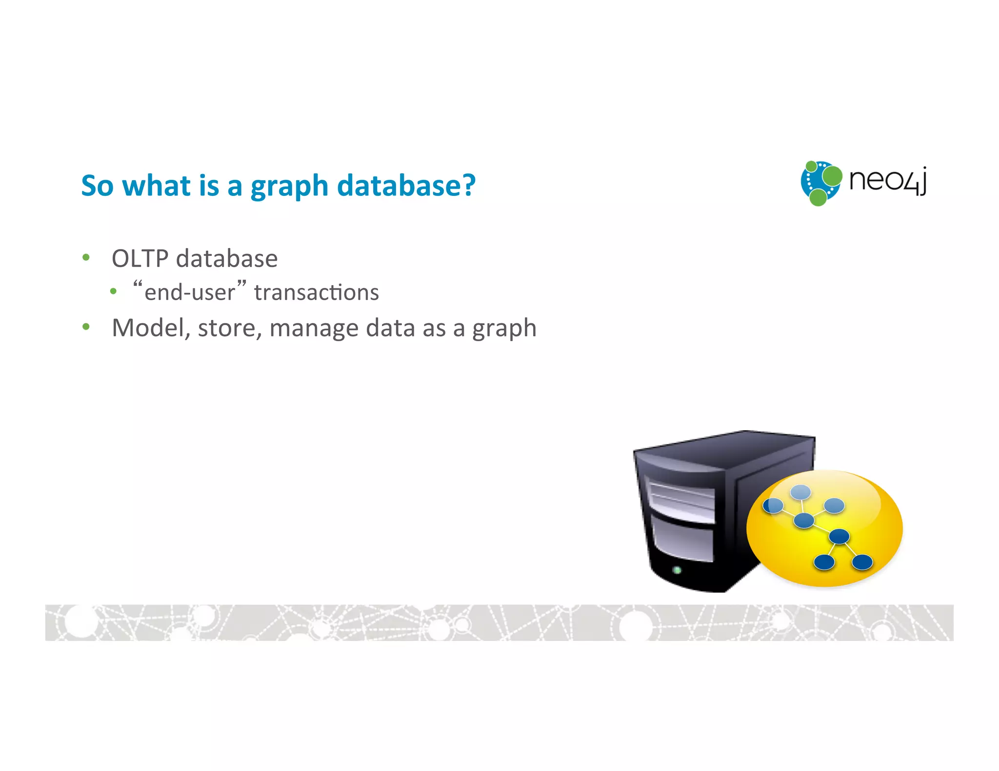 So	
  what	
  is	
  a	
  graph	
  database?	
  
•  OLTP	
  database	
  
•  “end-­‐user”	
  transac:ons	
  
•  Model,	
  store,	
  manage	
  data	
  as	
  a	
  graph	
  
 