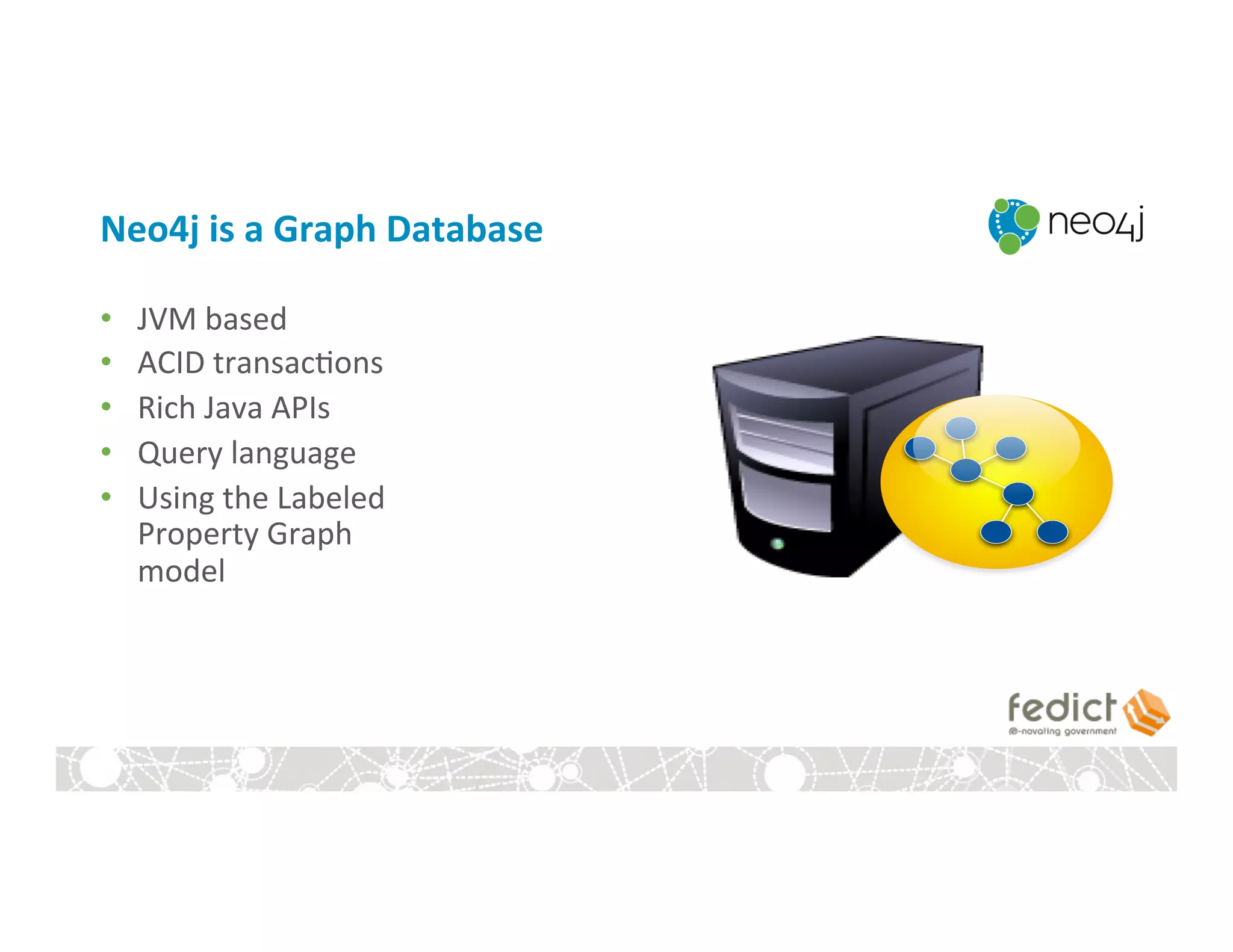 Neo4j	
  is	
  a	
  Graph	
  Database	
  
•  JVM	
  based	
  
•  ACID	
  transac:ons	
  
•  Rich	
  Java	
  APIs	
  
•  Query	
  language	
  
•  Using	
  the	
  Labeled	
  	
  
Property	
  Graph	
  
model	
  
 
