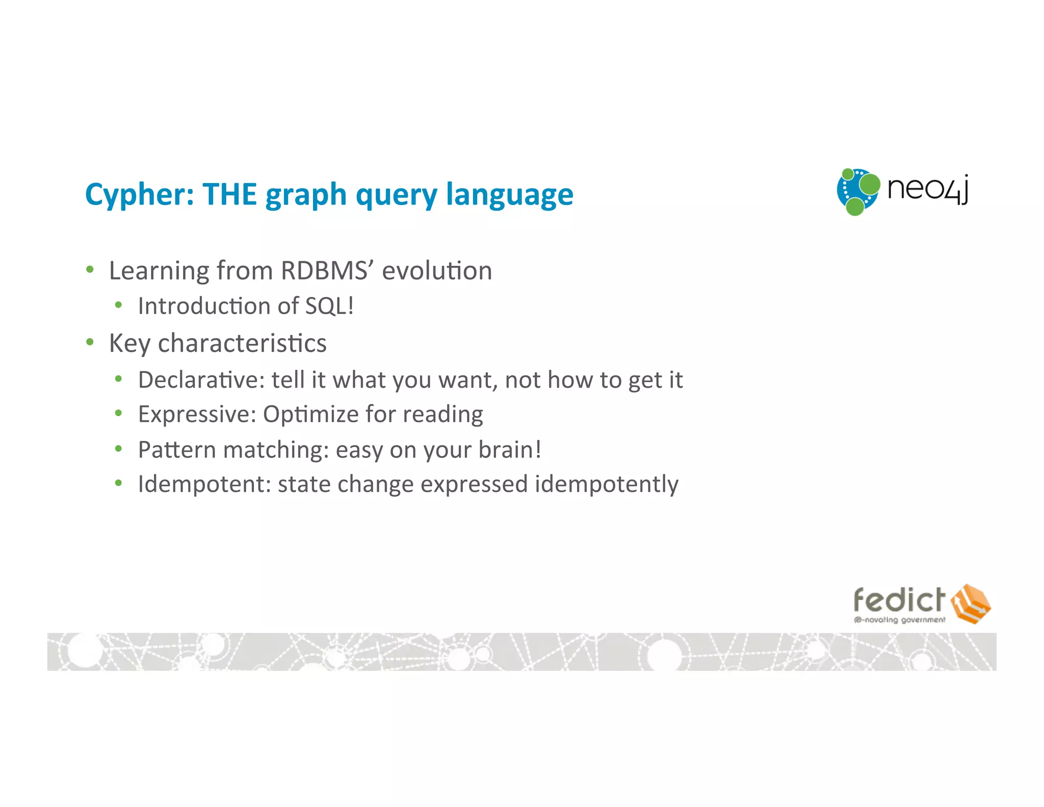 Cypher:	
  THE	
  graph	
  query	
  language	
  
•  Learning	
  from	
  RDBMS’	
  evolu:on	
  
•  Introduc:on	
  of	
  SQL!	
  
•  Key	
  characteris:cs	
  
•  Declara:ve:	
  tell	
  it	
  what	
  you	
  want,	
  not	
  how	
  to	
  get	
  it	
  
•  Expressive:	
  Op:mize	
  for	
  reading	
  
•  Pagern	
  matching:	
  easy	
  on	
  your	
  brain!	
  
•  Idempotent:	
  state	
  change	
  expressed	
  idempotently	
  
 