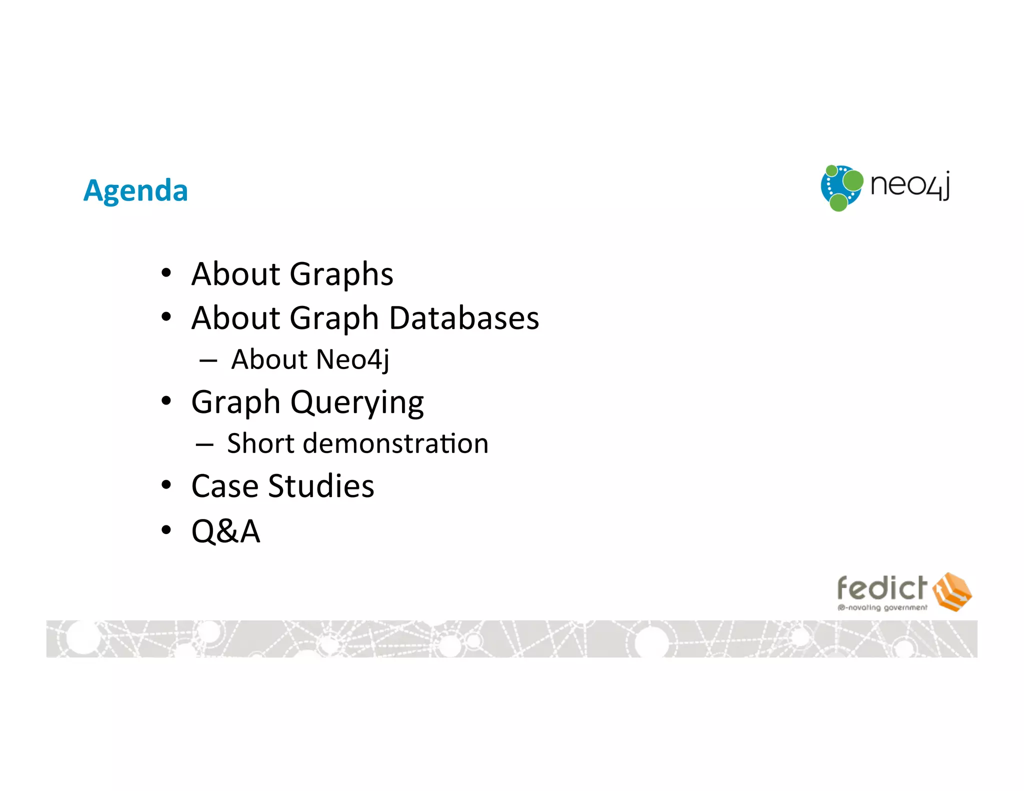 Agenda	
  
•  About	
  Graphs	
  
•  About	
  Graph	
  Databases	
  
–  About	
  Neo4j	
  
•  Graph	
  Querying	
  
–  Short	
  demonstra:on	
  
•  Case	
  Studies	
  
•  Q&A	
  
 