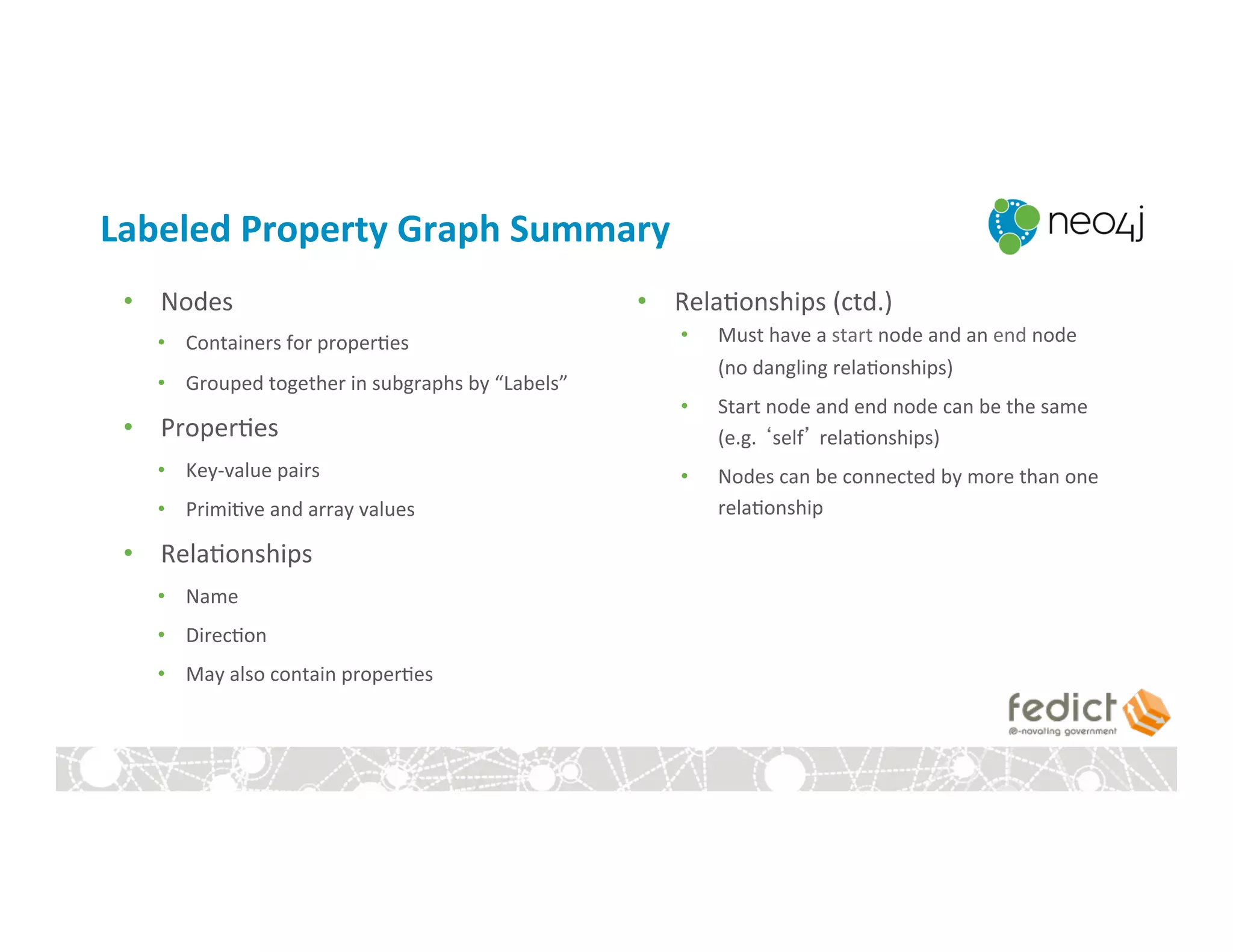 Labeled	
  Property	
  Graph	
  Summary	
  
•  Nodes	
  
•  Containers	
  for	
  proper:es	
  
•  Grouped	
  together	
  in	
  subgraphs	
  by	
  “Labels”	
  
•  Proper:es	
  
•  Key-­‐value	
  pairs	
  
•  Primi:ve	
  and	
  array	
  values	
  
•  Rela:onships	
  
•  Name	
  
•  Direc:on	
  
•  May	
  also	
  contain	
  proper:es	
  
•  Rela:onships	
  (ctd.)	
  
•  Must	
  have	
  a	
  start	
  node	
  and	
  an	
  end	
  node	
  
(no	
  dangling	
  rela:onships)	
  
•  Start	
  node	
  and	
  end	
  node	
  can	
  be	
  the	
  same	
  
(e.g.	
  ‘self’	
  rela:onships)	
  
•  Nodes	
  can	
  be	
  connected	
  by	
  more	
  than	
  one	
  
rela:onship	
  
 