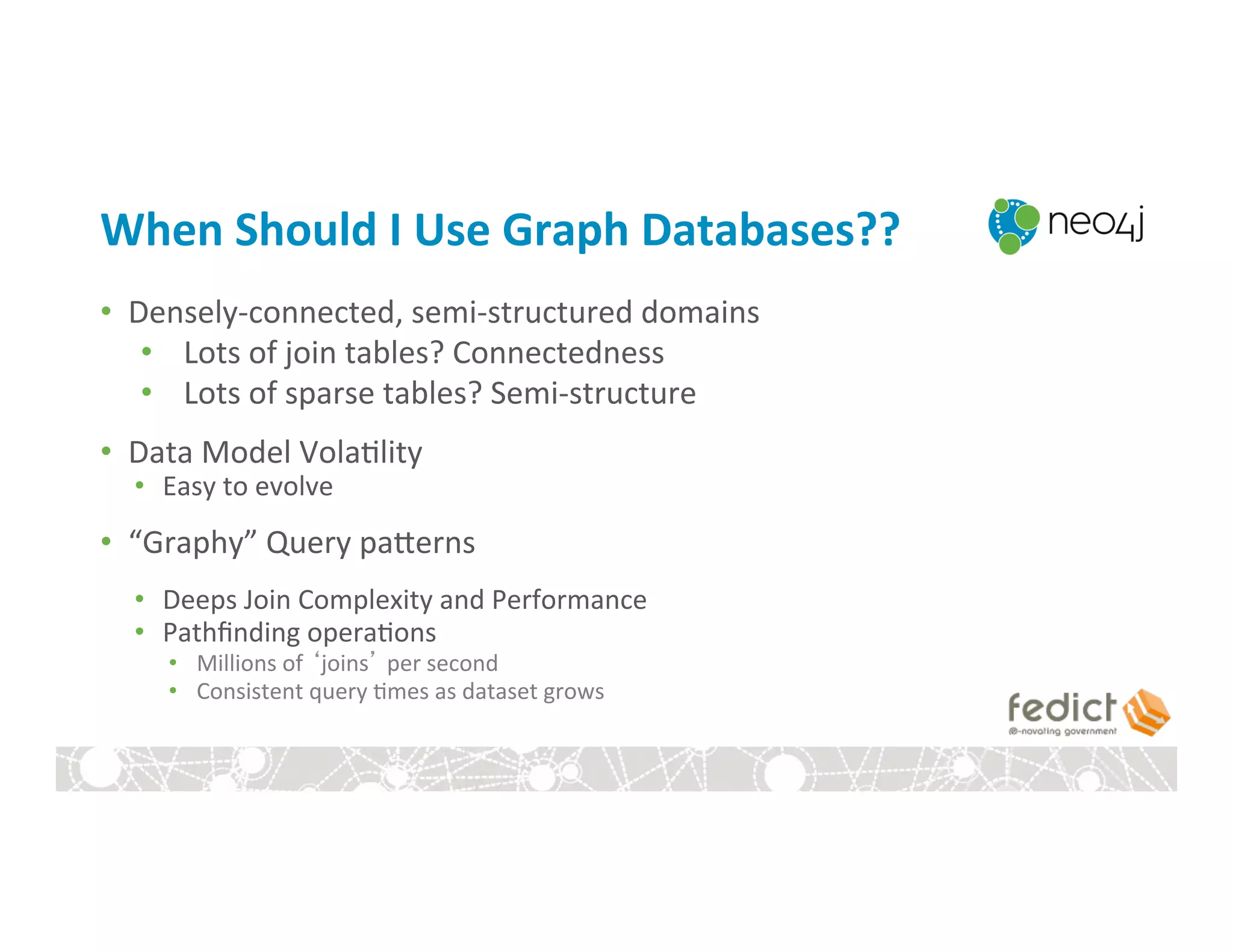 When	
  Should	
  I	
  Use	
  Graph	
  Databases??	
  
•  Densely-­‐connected,	
  semi-­‐structured	
  domains	
  
•  Lots	
  of	
  join	
  tables?	
  Connectedness	
  
•  Lots	
  of	
  sparse	
  tables?	
  Semi-­‐structure	
  
•  Data	
  Model	
  Vola:lity	
  
•  Easy	
  to	
  evolve	
  
•  “Graphy”	
  Query	
  pagerns	
  
•  Deeps	
  Join	
  Complexity	
  and	
  Performance	
  
•  Pathﬁnding	
  opera:ons	
  
•  Millions	
  of	
  ‘joins’	
  per	
  second	
  
•  Consistent	
  query	
  :mes	
  as	
  dataset	
  grows	
  
 