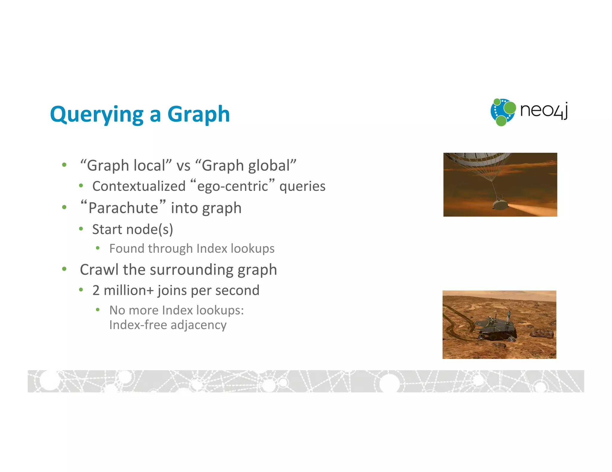 Querying	
  a	
  Graph	
  
•  “Graph	
  local”	
  vs	
  “Graph	
  global”	
  
•  Contextualized	
  “ego-­‐centric”	
  queries	
  
•  “Parachute”	
  into	
  graph	
  
•  Start	
  node(s)	
  
•  Found	
  through	
  Index	
  lookups	
  
•  Crawl	
  the	
  surrounding	
  graph	
  
•  2	
  million+	
  joins	
  per	
  second	
  
•  No	
  more	
  Index	
  lookups:	
  	
  
Index-­‐free	
  adjacency	
  
 