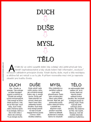 www.akademiestesti.webs.com
TĚLO
MYSL
DUŠE
DUCH
č lidé žijí ve velmi vyspělé době, kdy zvládají věci ještě před pár lety
téměř nepředstavitelné a kdy všude kolem řádí informační „revoluce“,
nerozumí základním principům života. Vztah ducha, duše, mysli a těla nechápou
a většina lidí ani netuší o co tu jde. A přitom rovnováha mezi nimi je naprosto
zásadní pro kvalitu života.
DUCH
Vše, i člověk, je
energie. Tyto energie
na sebe navzájem
působí a ovlivňují se.
Člověk tuto energii
vnímá mimosmyslově.
Této energii se dříve
říkalo duchovní. Víte,
že se říká např. duch
doby, duch místa,
nebo charisma apod.
To je energie, kterou z
věcí či lidí cítíte a
která vás ovlivňuje.
To je energie ducha.
DUŠE
Duše vytváří naše
vnitřní pocity z toho,
jak vnímáme energii
kolem nás, tj. energii
ducha. Pocity pak
často přemění na
emoce, které jsou
hlavní hnací silou
veškerého konání
člověka. Duch tedy
svojí energií působí
na duši a ta pak
reaguje formou pocitů
a emocí, které
člověka ovládnou.
MYSL
Díky materiálnímu
zaměření světa je
mysl velmi
přeceňovaná. Často
byla vnímána jako
hlavní zdroj lidské
činnosti. Mysl ale „jen“
zpracovává pocity
duše a dává jim formu
v podobě slov,
abychom svým
pocitům rozuměli.
Jedná na základě
zkušenosti a znalosti.
Sama nic nevytváří.
TĚLO
Je nejhmotnější částí
našeho JÁ. Je to
hmota, která má
hlavně chránit
veškeré funkce
člověka. Nic nevytváří
a reaguje pouze na
příkazy mysli. Proto
mysl tak silně
ovlivňuje zdraví
člověka. Ne nadarmo
se říká: nač myslíš,
takový jsi. Své tak
můžete dokonale
ovládnout myšlenkou.
A
 