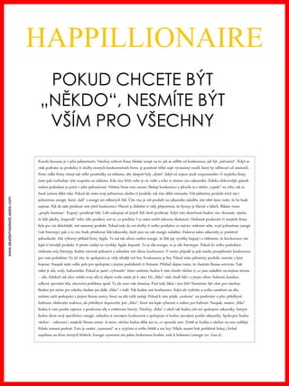 www.akademiestesti.webs.com
HAPPILLIONAIRE
POKUD CHCETE BÝT
„NĚKDO“, NESMÍTE BÝT
VŠÍM PRO VŠECHNY
Kouzlo byznysu je v jeho jedinečnosti. Všechny světové firmy hledají recept na to, jak se odlišit od konkurence, jak být „jedineční“. Když se
však podíváte na produkty či služby různých konkurenčních firem, je poměrně těžké najít významný rozdíl, který by odlišoval od ostatních.
Proto velké firmy věnují tak velké prostředky na reklamu, aby alespoň byly „slyšet“, když už nejsou jinak rozpoznatelní. O úspěchu firmy
často pak rozhoduje výše rozpočtu na reklamu. Kdo více křičí, toho je víc vidět a toho si všimne více zákazníků. Daleko efektivnější způsob
vedení podnikání je právě v jeho jedinečnosti. Většina firem toto neumí. Sledují konkurenci a jakmile ta s něčím „vyjede“ na trhu, tak to
hned začnou dělat také. Pokud ale máte svoji jedinečnou službu či produkt, tak toto dělat nemusíte. Váš jedinečný produkt totiž má i
jedinečnou energii, která „ladí“ s energií jen některých lidí. Čím více je váš produkt na zákazníka naladěn, tím větší šanci máte, že ho bude
zajímat. Pak dá také přednost vám před konkurencí. Hlavně je důležité si vždy připomínat, že byznys je hlavně o lidech. Říkám tomu
„people business“. Kupují i prodávají lidé. Lidé nakupují od jiných lidí, kteří prodávají. Když tuto skutečnost budete více zkoumat, zjistíte,
že lidé jakoby „kupovali“ toho, kdo prodává, než to, co prodává. I vy máte určitě takovou zkušenost. Osobnost prodavače či majitele firmy
byla pro vás důležitější, než samotný produkt. Pokud tedy do své služby či svého produktu co nejvíce vtisknete sebe, svoji jedinečnou energii
(váš Astrotyp), pak o to více bude přitahovat lidi/zákazníky, kteří jsou na vaši energii naladěni. Získávat takto zákazníky je poměrně
jednoduché. Zde výborný příklad firmy Apple. Ta má tak silnou osobní energii, že lidé její výrobky kupují i s vědomím, že konkurence má
lepší či levnější produkt. A přesto nedají na výrobky Apple dopustit. To je síla energie, to je síla Astrotypu. Pokud do svého podnikání
vtisknete svůj Astrotyp, budete zároveň jedineční a nebudete mít silnou konkurenci. V tomto případě je pak otázka prospěšnosti konkurence
pro vaše podnikání. Vy již víte, že spolupráce je vždy silnější než boj. Konkurence je boj. Pokud máte jedinečný produkt, nemáte s kým
bojovat. Naopak máte velké pole pro spolupráci s jinými podnikateli či firmami. Příklad: dejme tomu, že vlastníte fitness centrum. Vaší
vášní je síla, svaly, kulturistika. Pokud se jasně „vyhraníte“ tímto směrem, budou k vám chodit všichni ti, co jsou naladěni na stejnou strunu
– sílu. Kdokoli tak chce zvětšit svoji sílu či objem svalů, může jít k vám. Do „fitka“ však chodí lidé i s jiným cílem: hubnutí, kondice,
celkové zpevnění těla, zdravotní problémy apod. To ale není vaše doména. Proč tedy lákat i tyto lidi? Nemůžete být vším pro všechny.
Budete jen ničím pro nikoho, budete jen další „fitko“ v řadě. Pak budete mít konkurenci. Když ale vydržíte u svého zaměření na sílu,
můžete začít spolupráci s jinými fitness centry, které na sílu tolik nedají. Pokud k vám přijde „svalovec“ na posilování a jeho přítelkyně
hubnout, obsloužíte svalovce, ale přítelkyni doporučíte jiné „fitko“, které má lepší vybavení a vedení pro hubnutí. Naopak, ostatní „fitka“
budou k vám posílat zájemce o posilování síly a zvětšování hmoty. Všechny „fitka“ v okolí tak budou mít své spokojené zákazníky, kterým
budou dávat svoji specifickou energii, nebudou si navzájem konkurovat a spoluprací si budou navzájem posílat zákazníky. Spokojení budou
všichni – zákazníci i majitelé fitness center. A navíc, všichni budou dělat jen to, co opravdu umí. Zvětší se kvalita a všichni na tom vydělají.
Nikdo nemusí prohrát. Toto je umění „vymezení“ se a vytýčení si svého hřiště a své hry. Nikdo neumí hrát perfektně hokej i fotbal
najednou na dvou různých hřištích. Energie vymezení má jednu hodnotnou kvalitu: vede k bohatství (energie tzv. Gua 4).
 
