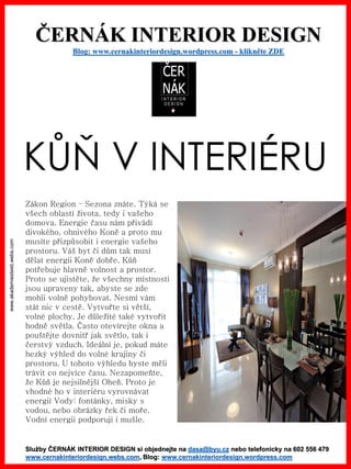 www.akademiestesti.webs.com
ČERNÁK INTERIOR DESIGN
Blog: www.cernakinteriordesign.wordpress.com - klikněte ZDE
Služby ČERNÁK INTERIOR DESIGN si objednejte na dasa@byu.cz nebo telefonicky na 602 556 479
www.cernakinteriordesign.webs.com, Blog: www.cernakinteriordesign.wordpress.com
KŮŇ V INTERIÉRU
Zákon Region – Sezona znáte. Týká se
všech oblastí života, tedy i vašeho
domova. Energie času nám přivádí
divokého, ohnivého Koně a proto mu
musíte přizpůsobit i energie vašeho
prostoru. Váš byt či dům tak musí
dělat energii Koně dobře. Kůň
potřebuje hlavně volnost a prostor.
Proto se ujistěte, že všechny místnosti
jsou upraveny tak, abyste se zde
mohli volně pohybovat. Nesmí vám
stát nic v cestě. Vytvořte si větší,
volné plochy. Je důležité také vytvořit
hodně světla. Často otevírejte okna a
pouštějte dovnitř jak světlo, tak i
čerstvý vzduch. Ideální je, pokud máte
hezký výhled do volné krajiny či
prostoru. U tohoto výhledu byste měli
trávit co nejvíce času. Nezapomeňte,
že Kůň je nejsilnější Oheň. Proto je
vhodné ho v interiéru vyrovnávat
energií Vody: fontánky, misky s
vodou, nebo obrázky řek či moře.
Vodní energii podporují i mušle.
 