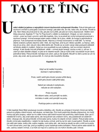 www.akademiestesti.webs.com
Kapitola 72
Když se lid neděsí hrozného,
dochází k nejhroznějšímu.
Proto: nečiň nečiň jeho životní prostor příliš těsný,
nečiň jeho životní úděl příliš trpký.
Neboť jen nebude-li roztrpčován,
nebude se cítit roztrpčen.
Proto moudrý
Má vědomí sebe, aniž pomýšlí na obdiv,
má lásku k sobě, aniž pomýšlí na pocty.
Podržuje jedno a odmítá druhé.
V této kapitole Starý Mistr poukazuje na jednu důležitou věc: člověk se uchyluje k hrozným činům jen tehdy,
pokud mu přijdou méně hrozné, než situace, ve které žije. Čím horší podmínky člověku připravíme, tím horší
mohou být jeho projevy, neboť se mu stále mohou stát méně hrozné než podmínky, které dostal. Zde Lao C‘
nabádá lidi k tomu, aby znali sebe sama, ale nevyužívali tuto znalost k tomu, aby požadovali od ostatních
obdiv. Ukazuje zde, že pokud člověk vnímá sebe sama, budou ho stejně vnímat i ostatní. Pokud sebe sama
člověk vnímá jako úspěšného, i ostatní ho tak budou vnímat, aniž by se tím sám musel pyšnit. Člověk si proto
má vážit sám sebe, svého díla, svého majetku, své rodiny atd., ale nemá je stavět na odiv a chtít za to pocty.
To není důvod toho, proč žije, proč je úspěšný a proč dosahuje svého bohatství. Pokud začne sebe stavět na
odiv, začnou ostatní vnímat, o co hůře se mají oni a začnou se o to hůře k člověku pak i chovat.
mění vědění je jednou z nejvyšších úrovní duchovních schopností člověka. Pokud trénujete své
duchovní vnímání a pracujete s duchovní energií, pak také víte, že víte, nebo víte, že nevíte. Prostě to
víte. Není třeba zkoumat proč to víte, jak jste na to přišli, jak jste se k tomu dopracovali. Vědění není
třeba zkoumat. Kapitola 71 Tao Te Ťing hovoří o vědění a znalostech. Chápat, co není známé je
vrchol – praví se hned v prvním verši této kapitoly. Ano, to je právě ten vrchol schopnosti pracovat s
duchovní energií. Vnímat energie kolem sebe a vědět, že tu jsou, vědět, že fungují a jednoduše to
přijmout. Tuto schopnost má každý člověk. Nejvíce ji vnímají novorozenci a malé děti. Ty nemají
žádné znalosti a přesto všechno vědí. Vědí, že mají hlad, aniž by jim někdo vysvětlil, co hlad je, vědí,
kdy jim je zima, vědí, kdy jim něco dělá dobře atd. Člověk se ve svém vývoji však postupně odkláněl
od tohoto vědění k myšlení. Začal se více soustředit na své myšlenky, než na vnímání okolních
energií. A tak člověk má dvě příležitosti: vědět – vnímat okolní energii, ducha a znát, tj. učit se. U
učení je však důležité chápat, co jste se to vlastně naučili. Zde je nutné znát i souvislosti ne jen daná,
jednotlivá fakta. Pokud člověk nechápe své učení, pak je vše špatně. Moudří to vědí a proto se učí ne
proto, aby znali, ale by porozuměli. A v tom je síla moudrého člověka.
U
 