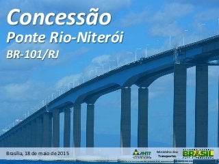 Ministério dos
Transportes
Concessão
Brasília, 18 de maio de 2015
Ponte Rio-Niterói
BR-101/RJ
 