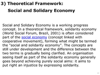 3) Theoretical Framework:
Social and Solidary Economy
13
Social and Solidary Economy is a working progress
concept. In a theoretical framework, solidarity economy
(World Social Forum, Brazil, 2001) is often considered
part of the social economy (concept linked with
cooperative movement), forming what might be termed
the "social and solidarity economy". The concepts are
still under development and the difference between the
two terms is gradually being clarified. An organisation
seeing itself as part of the solidarity economy generally
goes beyond achieving purely social aims: it aims to
put right an injustice by expressing solidarity.
 