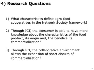 1) What characteristics define agro-food
cooperatives in the Network Society framework?
2) Through ICT, the consumer is able to have more
knowledge about the characteristics of the food
product, its origin and, the benefice its
commercialization?
3) Through ICT, the collaborative environment
allows the expansion of short circuits of
commercialization?
4) Research Questions
14
 