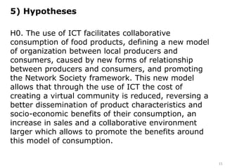 5) Hypotheses
H0. The use of ICT facilitates collaborative
consumption of food products, defining a new model
of organization between local producers and
consumers, caused by new forms of relationship
between producers and consumers, and promoting
the Network Society framework. This new model
allows that through the use of ICT the cost of
creating a virtual community is reduced, reversing a
better dissemination of product characteristics and
socio-economic benefits of their consumption, an
increase in sales and a collaborative environment
larger which allows to promote the benefits around
this model of consumption.
15
 