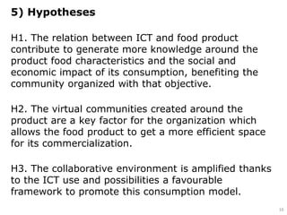 5) Hypotheses
H1. The relation between ICT and food product
contribute to generate more knowledge around the
product food characteristics and the social and
economic impact of its consumption, benefiting the
community organized with that objective.
H2. The virtual communities created around the
product are a key factor for the organization which
allows the food product to get a more efficient space
for its commercialization.
H3. The collaborative environment is amplified thanks
to the ICT use and possibilities a favourable
framework to promote this consumption model.
16
 