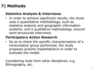 7) Methods
Statistics Analysis & Interviews
• In order to achieve significant results, the study
uses a quantitative methodology, such as
statistics analysis and geographic information
systems; and a qualitative methodology, around
semi-structured interviews.
Participatory Action Research
• So as to check the specific characterisation of a
consumption group performed, the study
proposes a/some implantation/s in order to
evaluate the model.
Considering tools from other disciplines, e.g.
Ethnography, etc.
18
 