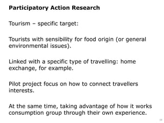 Participatory Action Research
Tourism – specific target:
Tourists with sensibility for food origin (or general
environmental issues).
Linked with a specific type of travelling: home
exchange, for example.
Pilot project focus on how to connect travellers
interests.
At the same time, taking advantage of how it works
consumption group through their own experience.
19
 