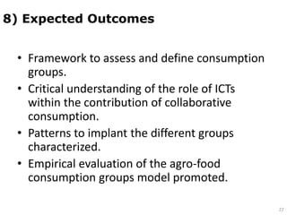 • Framework to assess and define consumption
groups.
• Critical understanding of the role of ICTs
within the contribution of collaborative
consumption.
• Patterns to implant the different groups
characterized.
• Empirical evaluation of the agro-food
consumption groups model promoted.
8) Expected Outcomes
22
 