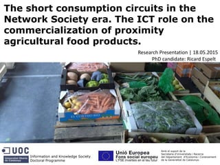 The short consumption circuits in the
Network Society era. The ICT role on the
commercialization of proximity
agricultural food products.
Information and Knowledge Society
Doctoral Programme
Amb el suport de la
Secretaria d’Universitats i Recerca
del Departament d’Economia i Coneixement
de la Generalitat de Catalunya.
Research Presentation | 18.05.2015
PhD candidate: Ricard Espelt
 