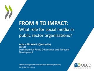 FROM # TO IMPACT:
What role for social media in
public sector organisations?
Arthur Mickoleit (@arturelis)
OECD
Directorate for Public Governance and Territorial
Development
OECD Development Communication Network (DevCom)
18-19 May 2015, Paris
 