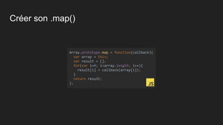 Créer son .map()
Array.prototype.map = function(callback){
var array = this;
var result = [];
for(var i=0; i<array.length; i++){
result[i] = callback(array[i]);
}
return result;
};
 