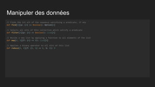 Manipuler des données
// Finds the 1st elt of the sequence satisfying a predicate, if any
def find[A](p: (A) => Boolean): Option[A]
// Selects all elts of this collection which satisfy a predicate
def filter[A](p: (A) => Boolean): List[A]
// Builds a new list by applying a function to all elements of the list
def map[A, B](f: (A) => B): List[B]
// Applies a binary operator to all elts of this list
def reduce[A, B](f: (B, A) => B, b: B): B
 