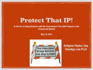 Protect That IP!
Or the Art of Doing Business with the Government if You Sell Products in the
Commercial Market
May 19, 2015
Antigone Peyton, Esq.
Cloudigy Law PLLC
 