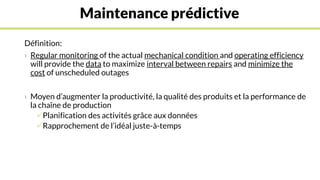 Maintenance prédictive
Définition:
› Regular monitoring of the actual mechanical condition and operating efficiency
will provide the data to maximize interval between repairs and minimize the
cost of unscheduled outages
› Moyen d’augmenter la productivité, la qualité des produits et la performance de
la chaîne de production
Planification des activités grâce aux données
Rapprochement de l’idéal juste-à-temps
 