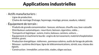 Applications industrielles
› Actifs manufacturiers :
 Ligne de production,
 Chaîne de montage (fraisage, façonnage, moulage, presse, soudure, robots)
› Équipement de terrain :
 Produits de grande consommation : laveuse, sécheuse, chauffe-eau, lave-vaisselle
 Distributeurs automatiques : nourriture, boisson, cigarettes, vidéo …
 Transports et logistique : avions, trains, bateaux, camions, voiture …
 Équipement et machinerie lourde : engins de terrassement, matériel d'exploitation
minière, grues.
 Production énergétique : éoliennes , panneaux solaires, outils de forage de pétrole.
 Réseaux : système électrique, ligne de télécommunications, sûreté, eau, réseau des
égouts.
 Construction : immobilier, universités, stades, sièges sociaux.
 