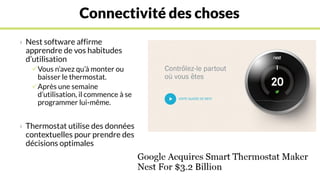 Connectivité des choses
› Nest software affirme
apprendre de vos habitudes
d’utilisation
Vous n’avez qu’à monter ou
baisser le thermostat.
Après une semaine
d’utilisation, il commence à se
programmer lui-même.
› Thermostat utilise des données
contextuelles pour prendre des
décisions optimales
 