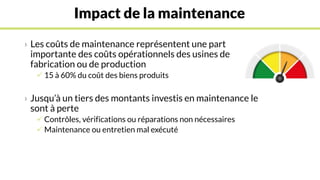 Impact de la maintenance
› Les coûts de maintenance représentent une part
importante des coûts opérationnels des usines de
fabrication ou de production
 15 à 60% du coût des biens produits
› Jusqu’à un tiers des montants investis en maintenance le
sont à perte
 Contrôles, vérifications ou réparations non nécessaires
 Maintenance ou entretien mal exécuté
 