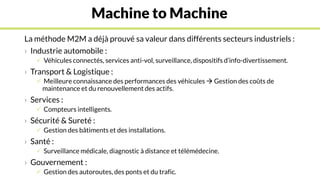 Machine to Machine
La méthode M2M a déjà prouvé sa valeur dans différents secteurs industriels :
› Industrie automobile :
 Véhicules connectés, services anti-vol, surveillance, dispositifs d’info-divertissement.
› Transport & Logistique :
 Meilleure connaissance des performances des véhicules  Gestion des coûts de
maintenance et du renouvellement des actifs.
› Services :
 Compteurs intelligents.
› Sécurité & Sureté :
 Gestion des bâtiments et des installations.
› Santé :
 Surveillance médicale, diagnostic à distance et télémédecine.
› Gouvernement :
 Gestion des autoroutes, des ponts et du trafic.
 