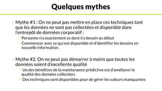 Quelques mythes
› Mythe #1 : On ne peut pas mettre en place ces techniques tant
que les données ne sont pas collectées et disponible dans
l’entrepôt de données corporatif :
Personne n'a exactement ce dont il a besoin au début
Commencer avec ce qui est disponible et d'identifier les besoins en
nouvelle information.
› Mythe #2. On ne peut pas démarrer à moins que toutes les
données soient d’excellente qualité
 Un des bénéfices de la maintenance prédictive est d'améliorer la
qualité des données collectées
 Des techniques sont disponibles pour de gérer les valeurs manquantes
 
