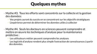Quelques mythes
› Mythe #3. Tous les efforts sont concentrés sur la collecte et la gestion
des données:
 Vos projets auront du succès en se concentrant sur les objectifs stratégiques
 L’expérience permet de déterminer les données utiles à collecter
› Mythe #4. Seuls les docteurs en sciences peuvent comprendre et
mettre en œuvre les techniques d’analyse pour la maintenance
prédictive :
 Les utilisateurs métier peuvent comprendre les analyses
 Les logiciels d’analyse rendent plus simple l’extraction de connaissances à partir
des données.
 