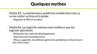 Quelques mythes
› Mythe #5. La maintenance prédictive semble bien mais ça
va me coûter un bras et la jambe
 Regarder le ROI et la valeur
› Mythe #6. Les logiciels maisons sont meilleurs que les
logiciels spécialisés
 Réduction des coûts de développement
 Opérationnel immédiatement
 Mieux supportés, les éditeurs gèrent les problèmes et fournissent
des mises à jour
 